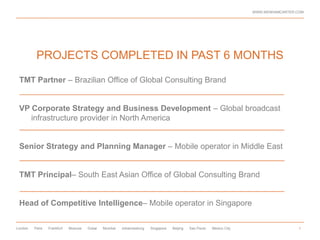 WWW.WENHAMCARTER.COM




          PROJECTS COMPLETED IN PAST 6 MONTHS

 TMT Partner – Brazilian Office of Global Consulting Brand


 VP Corporate Strategy and Business Development – Global broadcast
    infrastructure provider in North America


 Senior Strategy and Planning Manager – Mobile operator in Middle East


 TMT Principal– South East Asian Office of Global Consulting Brand


 Head of Competitive Intelligence– Mobile operator in Singapore

London   Paris   Frankfurt   Moscow   Dubai   Mumbai   Johannesburg   Singapore   Beijing   Sao Paulo   Mexico City                     5
 