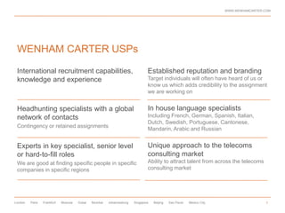 WWW.WENHAMCARTER.COM




 WENHAM CARTER USPs

 International recruitment capabilities,                                      Established reputation and branding
 knowledge and experience                                                     Target individuals will often have heard of us or
                                                                              know us which adds credibility to the assignment
                                                                              we are working on


 Headhunting specialists with a global                                        In house language specialists
 network of contacts                                                          Including French, German, Spanish, Italian,
                                                                              Dutch, Swedish, Portuguese, Cantonese,
 Contingency or retained assignments
                                                                              Mandarin, Arabic and Russian


 Experts in key specialist, senior level                                      Unique approach to the telecoms
 or hard-to-fill roles                                                        consulting market
 We are good at finding specific people in specific                           Ability to attract talent from across the telecoms
 companies in specific regions                                                consulting market




London   Paris   Frankfurt   Moscow   Dubai   Mumbai   Johannesburg   Singapore   Beijing   Sao Paulo   Mexico City                     8
 