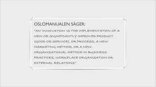 OSLOMANUALEN SÄGER: 	

”AN 'INNOVATION' IS THE IMPLEMENTATION OF A
NEW OR SIGNIFICANTLY IMPROVED PRODUCT
(GOOD OR SERVICE), OR PROCESS, A NEW
MARKETING METHOD, OR A NEW
ORGANISATIONAL METHOD IN BUSINESS
PRACTICES, WORKPLACE ORGANISATION OR
EXTERNAL RELATIONS”

 