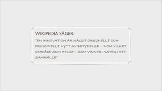 WIKIPEDIA SÄGER: 	

”EN INNOVATION ÄR NÅGOT ORIGINELLT OCH
PRINCIPIELLT NYTT AV BETYDELSE – INOM VILKET
OMRÅDE SOM HELST – SOM VINNER INSTEG I ETT
SAMHÄLLE”

 