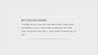 JIM COLLINS SÄGER: 	

”THERE IS NO LAW OF NATURE THAT THE MOST
POWERFUL WILL INEVITABLY REMAIN AT THE
TOP, ANYONE CAN FALL, AND MOST EVENTUALLY
DO”

 