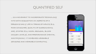 QUANTIFIED SELF
... IS A MOVEMENT TO INCORPORATE TECHNOLOGY
INTO DATA ACQUISITION ON ASPECTS OF A
PERSON'S DAILY LIFE IN TERMS OF INPUTS (E.G.
FOOD CONSUMED, QUALITY OF SURROUNDING
AIR), STATES (E.G. MOOD, AROUSAL, BLOOD
OXYGEN LEVELS), AND PERFORMANCE (MENTAL
AND PHYSICAL). IT COMBINES WEARABLE
SENSORS AND WEARABLE COMPUTING.

 
