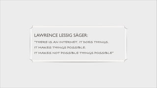 LAWRENCE LESSIG SÄGER: 	

”THERE IS AN INTERNET. IT DOES THINGS.  
IT MAKES THINGS POSSIBLE.  
IT MAKES NOT POSSIBLE THINGS POSSIBLE”

 