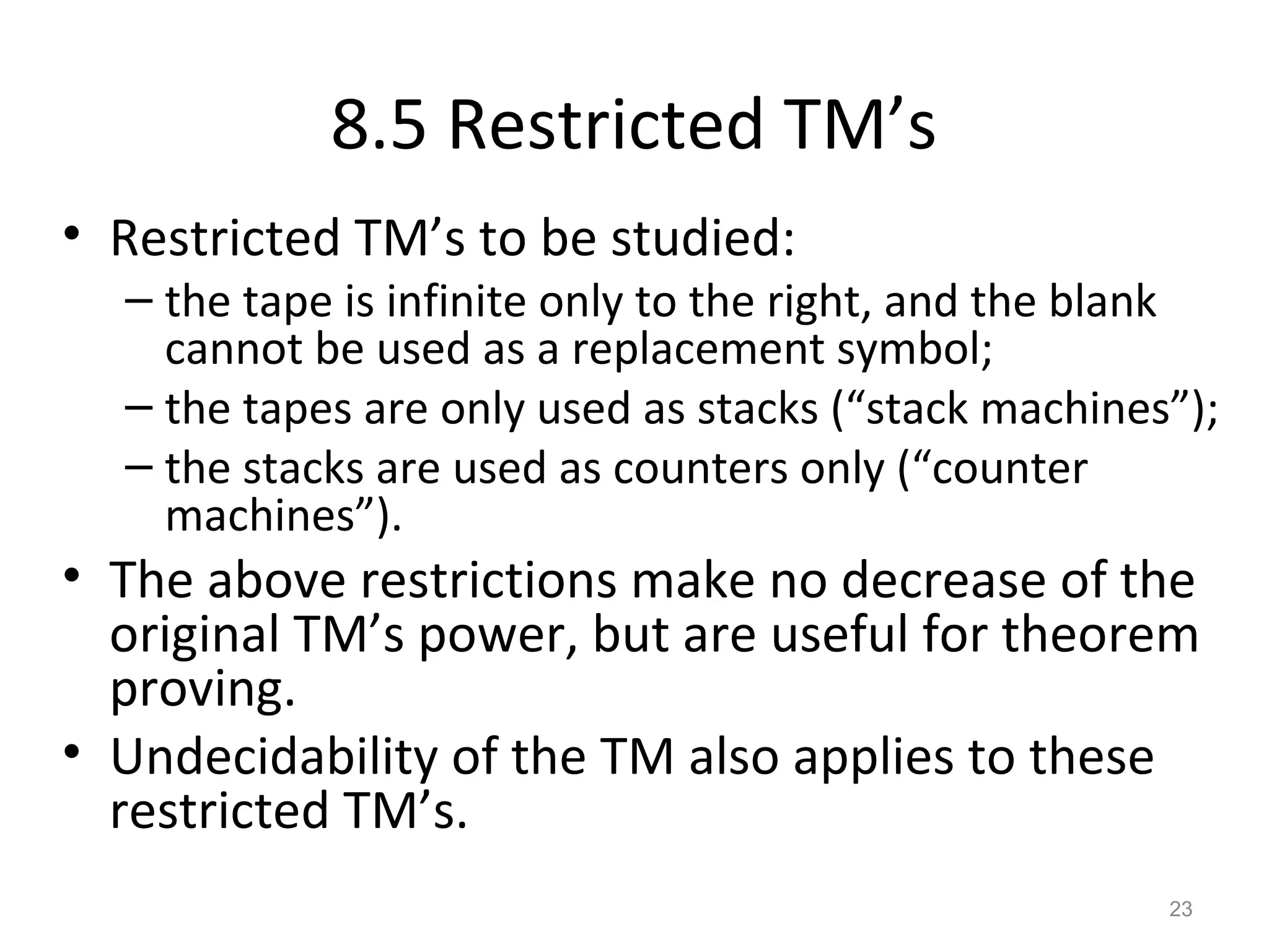 8.5 Restricted TM’s
• Restricted TM’s to be studied:
– the tape is infinite only to the right, and the blank
cannot be used as a replacement symbol;
– the tapes are only used as stacks (“stack machines”);
– the stacks are used as counters only (“counter
machines”).
• The above restrictions make no decrease of the
original TM’s power, but are useful for theorem
proving.
• Undecidability of the TM also applies to these
restricted TM’s.
23
 