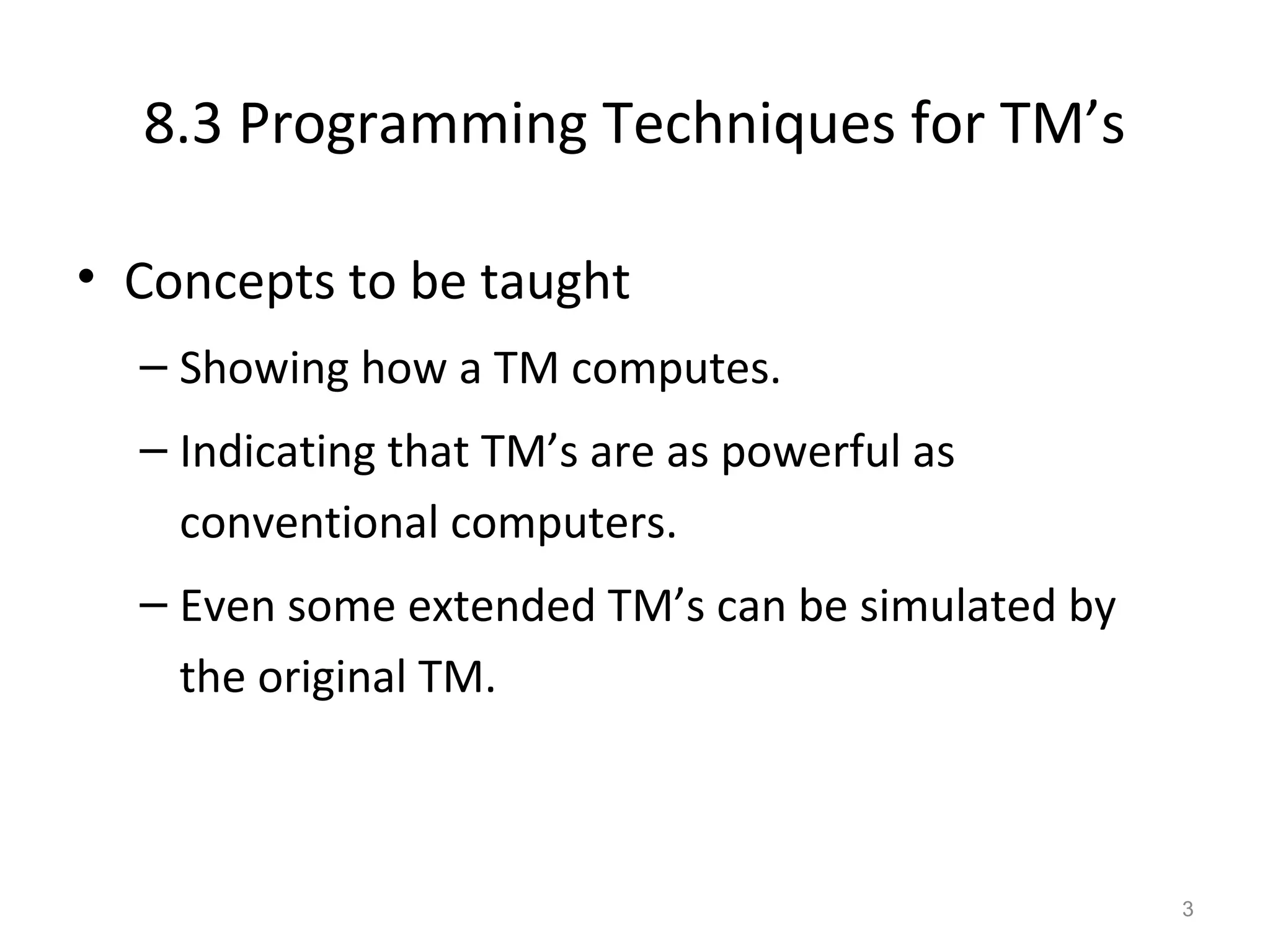 8.3 Programming Techniques for TM’s
• Concepts to be taught
– Showing how a TM computes.
– Indicating that TM’s are as powerful as
conventional computers.
– Even some extended TM’s can be simulated by
the original TM.
3
 