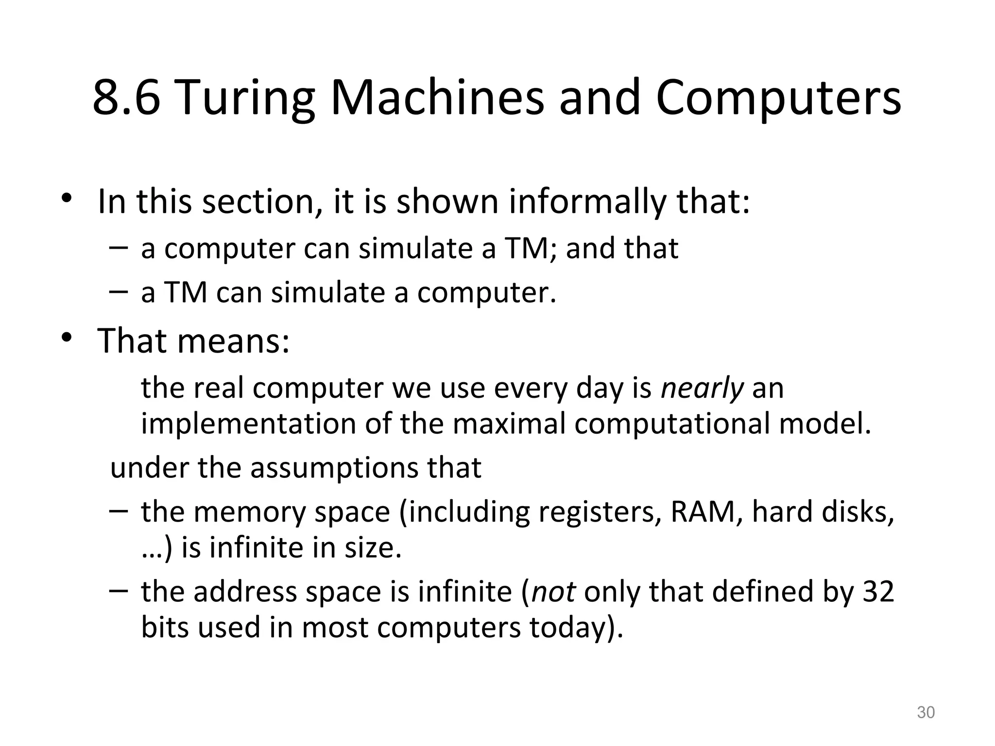 8.6 Turing Machines and Computers
• In this section, it is shown informally that:
– a computer can simulate a TM; and that
– a TM can simulate a computer.
• That means:
the real computer we use every day is nearly an
implementation of the maximal computational model.
under the assumptions that
– the memory space (including registers, RAM, hard disks,
…) is infinite in size.
– the address space is infinite (not only that defined by 32
bits used in most computers today).
30
 