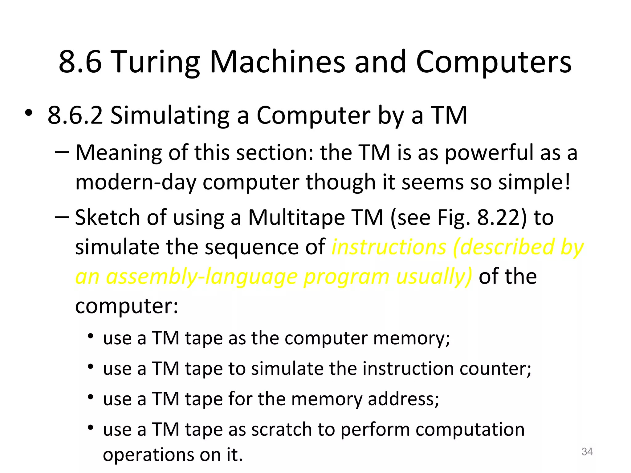 8.6 Turing Machines and Computers
• 8.6.2 Simulating a Computer by a TM
– Meaning of this section: the TM is as powerful as a
modern-day computer though it seems so simple!
– Sketch of using a Multitape TM (see Fig. 8.22) to
simulate the sequence of instructions (described by
an assembly-language program usually) of the
computer:
• use a TM tape as the computer memory;
• use a TM tape to simulate the instruction counter;
• use a TM tape for the memory address;
• use a TM tape as scratch to perform computation
operations on it. 34
 