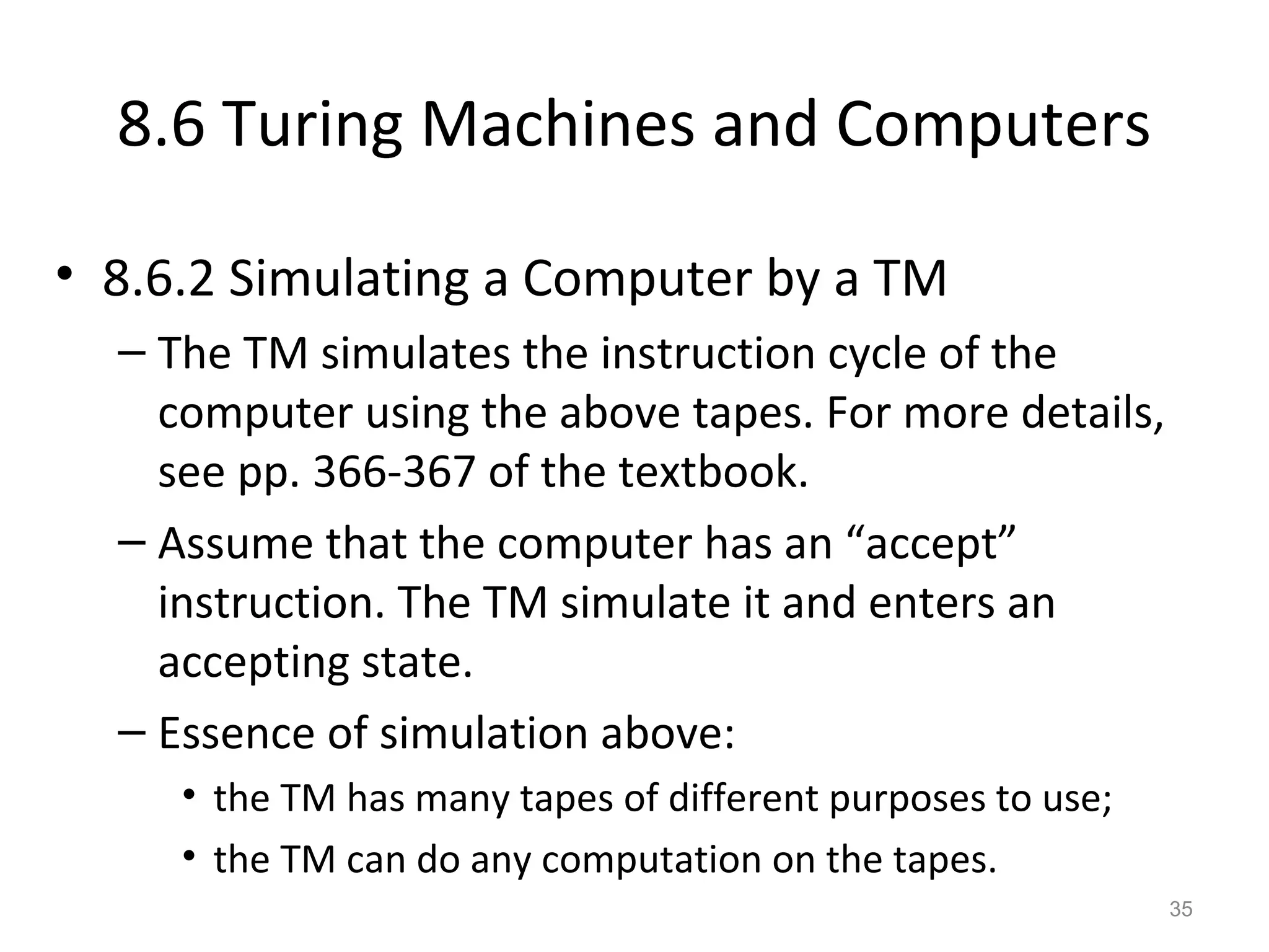 8.6 Turing Machines and Computers
• 8.6.2 Simulating a Computer by a TM
– The TM simulates the instruction cycle of the
computer using the above tapes. For more details,
see pp. 366-367 of the textbook.
– Assume that the computer has an “accept”
instruction. The TM simulate it and enters an
accepting state.
– Essence of simulation above:
• the TM has many tapes of different purposes to use;
• the TM can do any computation on the tapes.
35
 
