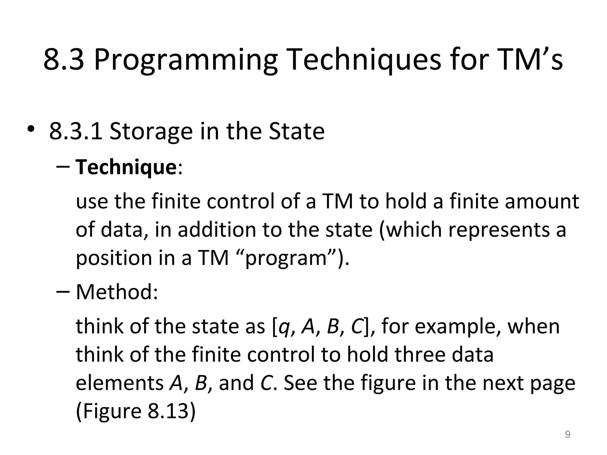 8.3 Programming Techniques for TM’s
• 8.3.1 Storage in the State
– Technique:
use the finite control of a TM to hold a finite amount
of data, in addition to the state (which represents a
position in a TM “program”).
– Method:
think of the state as [q, A, B, C], for example, when
think of the finite control to hold three data
elements A, B, and C. See the figure in the next page
(Figure 8.13)
9
 
