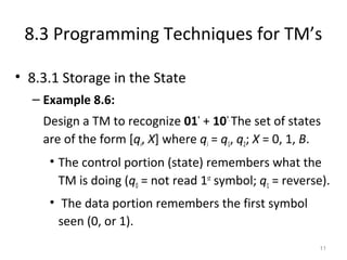 8.3 Programming Techniques for TM’s
• 8.3.1 Storage in the State
– Example 8.6:
Design a TM to recognize 01*
+ 10*.
The set of states
are of the form [qi, X] where qi = q1, q2; X = 0, 1, B.
• The control portion (state) remembers what the
TM is doing (q0 = not read 1st
symbol; q1 = reverse).
• The data portion remembers the first symbol
seen (0, or 1).
11
 