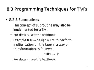 8.3 Programming Techniques for TM’s
• 8.3.3 Subroutines
– The concept of subroutine may also be
implemented for a TM.
– For details, see the textbook.
– Example 8.8 --- design a TM to perform
multiplication on the tape in a way of
transformation as follows:
0m
10n
1 ⇒ 0mn
For details, see the textbook.
15
 