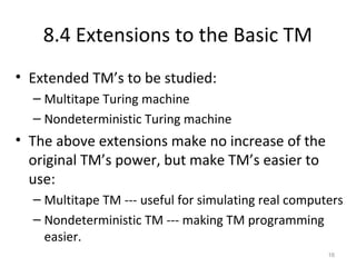 8.4 Extensions to the Basic TM
• Extended TM’s to be studied:
– Multitape Turing machine
– Nondeterministic Turing machine
• The above extensions make no increase of the
original TM’s power, but make TM’s easier to
use:
– Multitape TM --- useful for simulating real computers
– Nondeterministic TM --- making TM programming
easier.
16
 