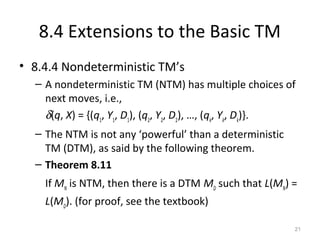 8.4 Extensions to the Basic TM
• 8.4.4 Nondeterministic TM’s
– A nondeterministic TM (NTM) has multiple choices of
next moves, i.e.,
δ(q, X) = {(q1
, Y1
, D1
), (q2
, Y2
, D2
), …, (qk
, Yk
, Dk
)}.
– The NTM is not any ‘powerful’ than a deterministic
TM (DTM), as said by the following theorem.
– Theorem 8.11
If MN
is NTM, then there is a DTM MD
such that L(MN
) =
L(MD
). (for proof, see the textbook)
21
 