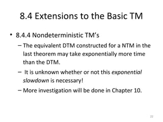 8.4 Extensions to the Basic TM
• 8.4.4 Nondeterministic TM’s
– The equivalent DTM constructed for a NTM in the
last theorem may take exponentially more time
than the DTM.
– It is unknown whether or not this exponential
slowdown is necessary!
– More investigation will be done in Chapter 10.
22
 