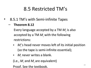 8.5 Restricted TM’s
• 8.5.1 TM’s with Semi-infinite Tapes
– Theorem 8.12
Every language accepted by a TM M2
is also
accepted by a TM M1
with the following
restrictions:
• M1
’s head never moves left of its initial position
(so the tape is semi-infinite essential);
• M1
never writes a blank.
(i.e., M1 and M2 are equivalent)
Proof. See the textbook.
24
 