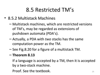 8.5 Restricted TM’s
• 8.5.2 Multistack Machines
– Multistack machines, which are restricted versions
of TM’s, may be regarded as extensions of
pushdown automata (PDA’s).
– Actually, a PDA with two stacks has the same
computation power as the TM.
– See Fig.8.20 for a figure of a multistack TM.
– Theorem 8.13
If a language is accepted by a TM, then it is accepted
by a two-stack machine.
Proof. See the textbook. 25
 
