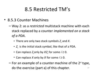 8.5 Restricted TM’s
• 8.5.3 Counter Machines
– Way 2: as a restricted multistack machine with each
stack replaced by a counter implemented on a stack
of a PDA.
• There are only two stack symbols Z0 and X.
• Z0 is the initial stack symbol, like that of a PDA.
• Can replace Z0only by Xi
Z0 for some i ≥ 0.
• Can replace X only by Xi
for some i ≥ 0.
– For an example of a counter machine of the 2nd
type,
do the exercise (part a) of this chapter. 27
 