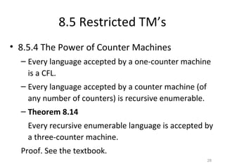 8.5 Restricted TM’s
• 8.5.4 The Power of Counter Machines
– Every language accepted by a one-counter machine
is a CFL.
– Every language accepted by a counter machine (of
any number of counters) is recursive enumerable.
– Theorem 8.14
Every recursive enumerable language is accepted by
a three-counter machine.
Proof. See the textbook.
28
 