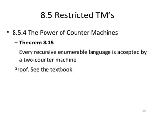 8.5 Restricted TM’s
• 8.5.4 The Power of Counter Machines
– Theorem 8.15
Every recursive enumerable language is accepted by
a two-counter machine.
Proof. See the textbook.
29
 