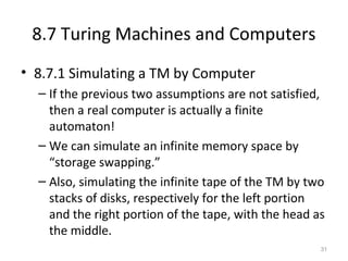 8.7 Turing Machines and Computers
• 8.7.1 Simulating a TM by Computer
– If the previous two assumptions are not satisfied,
then a real computer is actually a finite
automaton!
– We can simulate an infinite memory space by
“storage swapping.”
– Also, simulating the infinite tape of the TM by two
stacks of disks, respectively for the left portion
and the right portion of the tape, with the head as
the middle.
31
 