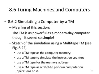 8.6 Turing Machines and Computers
• 8.6.2 Simulating a Computer by a TM
– Meaning of this section:
The TM is as powerful as a modern-day computer
though it seems so simple!
– Sketch of the simulation using a Multitape TM (see
Fig. 8.22)
• use a TM tape as the computer memory;
• use a TM tape to simulate the instruction counter;
• use a TM tape for the memory address;
• use a TM tape as scratch to perform computation
operations on it. 33
 