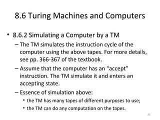 8.6 Turing Machines and Computers
• 8.6.2 Simulating a Computer by a TM
– The TM simulates the instruction cycle of the
computer using the above tapes. For more details,
see pp. 366-367 of the textbook.
– Assume that the computer has an “accept”
instruction. The TM simulate it and enters an
accepting state.
– Essence of simulation above:
• the TM has many tapes of different purposes to use;
• the TM can do any computation on the tapes.
35
 
