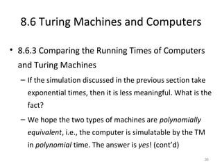 8.6 Turing Machines and Computers
• 8.6.3 Comparing the Running Times of Computers
and Turing Machines
– If the simulation discussed in the previous section take
exponential times, then it is less meaningful. What is the
fact?
– We hope the two types of machines are polynomially
equivalent, i.e., the computer is simulatable by the TM
in polynomial time. The answer is yes! (cont’d)
36
 