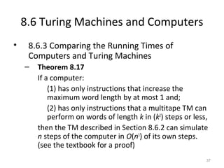 8.6 Turing Machines and Computers
• 8.6.3 Comparing the Running Times of
Computers and Turing Machines
– Theorem 8.17
If a computer:
(1) has only instructions that increase the
maximum word length by at most 1 and;
(2) has only instructions that a multitape TM can
perform on words of length k in (k2
) steps or less,
then the TM described in Section 8.6.2 can simulate
n steps of the computer in O(n3
) of its own steps.
(see the textbook for a proof)
37
 