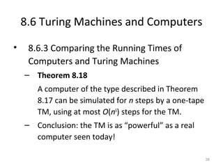 8.6 Turing Machines and Computers
• 8.6.3 Comparing the Running Times of
Computers and Turing Machines
– Theorem 8.18
A computer of the type described in Theorem
8.17 can be simulated for n steps by a one-tape
TM, using at most O(n6
) steps for the TM.
– Conclusion: the TM is as “powerful” as a real
computer seen today!
38
 
