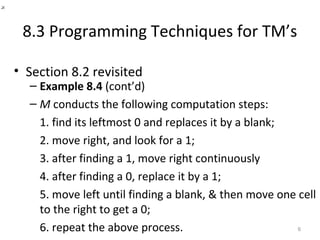 8.3 Programming Techniques for TM’s
• Section 8.2 revisited
– Example 8.4 (cont’d)
– M conducts the following computation steps:
1. find its leftmost 0 and replaces it by a blank;
2. move right, and look for a 1;
3. after finding a 1, move right continuously
4. after finding a 0, replace it by a 1;
5. move left until finding a blank, & then move one cell
to the right to get a 0;
6. repeat the above process. 6
_×
 