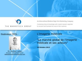 L’imagerie médicale
“Le marché global de l’imagerie
médicale et ses acteurs”
10 Octobre 2013
Modérateur TMTG :
Dr. Romain Labas
Associé – Consultant senior
rlabas@themarketechgroup.com
 