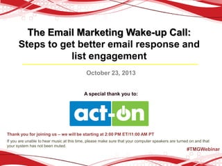 The Email Marketing Wake-up Call:
Steps to get better email response and
list engagement
October 23, 2013

A special thank you to:

Thank you for joining us – we will be starting at 2:00 PM ET/11:00 AM PT
If you are unable to hear music at this time, please make sure that your computer speakers are turned on and that
your system has not been muted.

#TMGWebinar

 