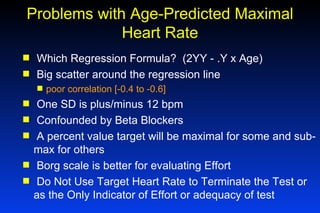 Problems with Age-Predicted Maximal Heart Rate Which Regression Formula?  (2YY - .Y x Age) Big scatter around the regression line  poor correlation [-0.4 to -0.6]  One SD is plus/minus 12 bpm Confounded by Beta Blockers A percent value target will be maximal for some and sub-max for others Borg scale is better for evaluating Effort Do Not Use Target Heart Rate to Terminate the Test or as the Only Indicator of Effort or adequacy of test 