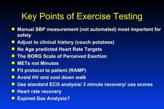 Key Points of Exercise Testing Manual SBP measurement (not automated) most important for safety Adjust to clinical history (couch potatoes) No Age predicted Heart Rate Targets The BORG Scale of Perceived Exertion METs not Minutes Fit protocol to patient (RAMP) Avoid HV and cool down walk Use standard ECG analysis/ 3 minute recovery/ use scores Heart rate recovery  Expired Gas Analysis? 