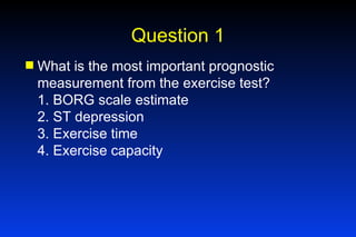 Question 1 What is the most important prognostic measurement from the exercise test? 1. BORG scale estimate 2. ST depression 3. Exercise time 4. Exercise capacity 