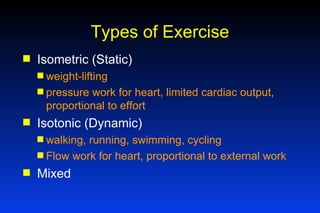 Types of Exercise Isometric (Static) weight-lifting pressure work for heart, limited cardiac output, proportional to effort Isotonic (Dynamic) walking, running, swimming, cycling Flow work for heart, proportional to external work Mixed 