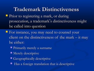 Trademark DistinctivenessTrademark Distinctiveness
 Prior to registering a mark, or duringPrior to registering a mark, or during
prosecution, a trademarkprosecution, a trademark’’s distinctiveness mights distinctiveness might
be called into questionbe called into question
 For instance, you may need to counsel yourFor instance, you may need to counsel your
client on the distinctiveness of the mark – it mayclient on the distinctiveness of the mark – it may
be either:be either:
 Primarily merely a surnamePrimarily merely a surname
 Merely descriptiveMerely descriptive
 Geographically descriptiveGeographically descriptive
 Has a foreign translation that is descriptiveHas a foreign translation that is descriptive
 