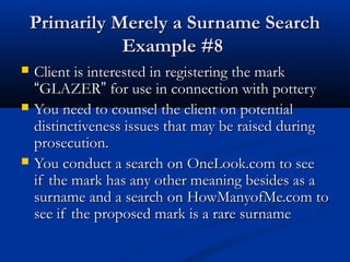 Primarily Merely a Surname SearchPrimarily Merely a Surname Search
Example #8Example #8
 Client is interested in registering the markClient is interested in registering the mark
““GLAZERGLAZER”” for use in connection with potteryfor use in connection with pottery
 You need to counsel the client on potentialYou need to counsel the client on potential
distinctiveness issues that may be raised duringdistinctiveness issues that may be raised during
prosecution.prosecution.
 You conduct a search on OneLook.com to seeYou conduct a search on OneLook.com to see
if the mark has any other meaning besides as aif the mark has any other meaning besides as a
surname and a search on HowManyofMe.com tosurname and a search on HowManyofMe.com to
see if the proposed mark is a rare surnamesee if the proposed mark is a rare surname
 