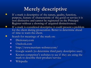 Merely descriptiveMerely descriptive
 If a mark is descriptive of the nature, quality, function,If a mark is descriptive of the nature, quality, function,
purpose, feature of characteristic of the good or service it ispurpose, feature of characteristic of the good or service it is
non-distinctive and cannot be registered on the Principalnon-distinctive and cannot be registered on the Principal
Register without a showing of acquired distinctiveness.Register without a showing of acquired distinctiveness.
 If a mark is considered descriptive it could present a problemIf a mark is considered descriptive it could present a problem
for the client during prosecution. Better to determine aheadfor the client during prosecution. Better to determine ahead
of time to warn the client.of time to warn the client.
 Search for meanings of the mark on:Search for meanings of the mark on:
 Dictionary.comDictionary.com
 Onelook.comOnelook.com
 http://www.merriam-webster.com/http://www.merriam-webster.com/
 Google search (to determine third party descriptive uses)Google search (to determine third party descriptive uses)
 Known competitorKnown competitor’’s websites to see if they are using thes websites to see if they are using the
mark to describe their product/servicemark to describe their product/service
 WikipediaWikipedia
 