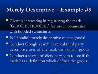 Merely Descriptive – Example #9Merely Descriptive – Example #9
 Client is interesting in registering the markClient is interesting in registering the mark
““GOODIE HOODIEGOODIE HOODIE”” for use in connectionfor use in connection
with hooded sweatshirts.with hooded sweatshirts.
 IsIs ““HoodieHoodie”” merely descriptive of the goods?merely descriptive of the goods?
 Conduct Google search to reveal third partyConduct Google search to reveal third party
descriptive uses of the mark with similar goodsdescriptive uses of the mark with similar goods
 Conduct a search of dictionary.com to see if theConduct a search of dictionary.com to see if the
mark has a definition which defines the goodsmark has a definition which defines the goods
 