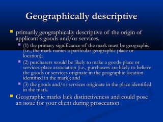 Geographically descriptiveGeographically descriptive
 primarily geographically descriptive of the origin ofprimarily geographically descriptive of the origin of
applicantapplicant’’s goods and/or services.s goods and/or services.
 (1) the primary significance of the mark must be geographic(1) the primary significance of the mark must be geographic
(i.e., the mark names a particular geographic place or(i.e., the mark names a particular geographic place or
location);location);
 (2) purchasers would be likely to make a goods-place or(2) purchasers would be likely to make a goods-place or
services-place association (i.e., purchasers are likely to believeservices-place association (i.e., purchasers are likely to believe
the goods or services originate in the geographic locationthe goods or services originate in the geographic location
identified in the mark); andidentified in the mark); and
 (3) the goods and/or services originate in the place identified(3) the goods and/or services originate in the place identified
in the mark.in the mark.
 Geographic marks lack distinctiveness and could poseGeographic marks lack distinctiveness and could pose
an issue for your client during prosecutionan issue for your client during prosecution
 