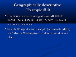Geographically descriptiveGeographically descriptive
Example #10Example #10
 Client is interested in registering MOUNTClient is interested in registering MOUNT
WASHINGTON RESORT & SPA for hotelWASHINGTON RESORT & SPA for hotel
and resort services.and resort services.
 Search Wikipedia and Google (or Google Maps)Search Wikipedia and Google (or Google Maps)
forfor ““Mount WashingtonMount Washington”” to determine if it is ato determine if it is a
placeplace
 