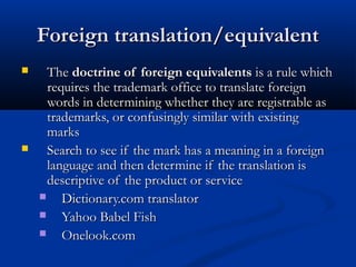 Foreign translation/equivalentForeign translation/equivalent
 TheThe doctrine of foreign equivalentsdoctrine of foreign equivalents is a rule whichis a rule which
requires the trademark office to translate foreignrequires the trademark office to translate foreign
words in determining whether they are registrable aswords in determining whether they are registrable as
trademarks, or confusingly similar with existingtrademarks, or confusingly similar with existing
marksmarks
 Search to see if the mark has a meaning in a foreignSearch to see if the mark has a meaning in a foreign
language and then determine if the translation islanguage and then determine if the translation is
descriptive of the product or servicedescriptive of the product or service
 Dictionary.com translatorDictionary.com translator
 Yahoo Babel FishYahoo Babel Fish
 Onelook.comOnelook.com
 
