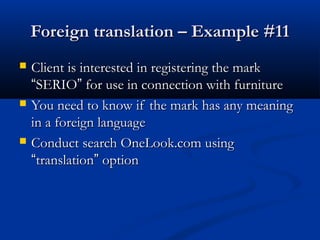 Foreign translation – Example #11Foreign translation – Example #11
 Client is interested in registering the markClient is interested in registering the mark
““SERIOSERIO”” for use in connection with furniturefor use in connection with furniture
 You need to know if the mark has any meaningYou need to know if the mark has any meaning
in a foreign languagein a foreign language
 Conduct search OneLook.com usingConduct search OneLook.com using
““translationtranslation”” optionoption
 