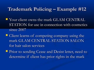 Trademark Policing – Example #12Trademark Policing – Example #12
 Your client owns the mark GLAM CENTRALYour client owns the mark GLAM CENTRAL
STATION for use in connection with cosmeticsSTATION for use in connection with cosmetics
since 2007since 2007
 Client learns of competing company using theClient learns of competing company using the
mark GLAM CENTRAL STATION SALONmark GLAM CENTRAL STATION SALON
for hair salon servicesfor hair salon services
 Prior to sending Cease and Desist letter, need toPrior to sending Cease and Desist letter, need to
determine if client has prior rights in the markdetermine if client has prior rights in the mark
 
