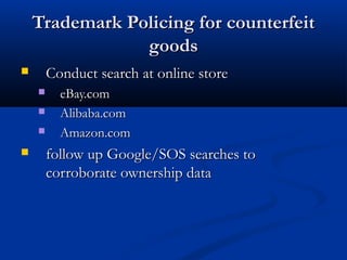 Trademark Policing for counterfeitTrademark Policing for counterfeit
goodsgoods
 Conduct search at online storeConduct search at online store
 eBay.comeBay.com
 Alibaba.comAlibaba.com
 Amazon.comAmazon.com
 follow up Google/SOS searches tofollow up Google/SOS searches to
corroborate ownership datacorroborate ownership data
 
