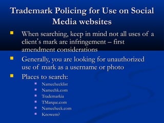 Trademark Policing for Use on SocialTrademark Policing for Use on Social
Media websitesMedia websites
 When searching, keep in mind not all uses of aWhen searching, keep in mind not all uses of a
clientclient’’s mark are infringement – firsts mark are infringement – first
amendment considerationsamendment considerations
 Generally, you are looking for unauthorizedGenerally, you are looking for unauthorized
use of mark as a username or photouse of mark as a username or photo
 Places to search:Places to search:
 NamechecklistNamechecklist
 Namechk.comNamechk.com
 TrademarkiaTrademarkia
 TMarque.comTMarque.com
 Namecheck.comNamecheck.com
 Knowem?Knowem?
 