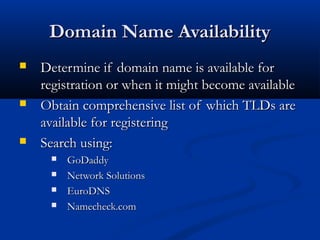 Domain Name AvailabilityDomain Name Availability
 Determine if domain name is available forDetermine if domain name is available for
registration or when it might become availableregistration or when it might become available
 Obtain comprehensive list of which TLDs areObtain comprehensive list of which TLDs are
available for registeringavailable for registering
 Search using:Search using:
 GoDaddyGoDaddy
 Network SolutionsNetwork Solutions
 EuroDNSEuroDNS
 Namecheck.comNamecheck.com
 