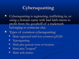 CybersquattingCybersquatting
 Cybersquatting is registering, trafficking in, orCybersquatting is registering, trafficking in, or
using a domain name with bad faith intent tousing a domain name with bad faith intent to
profit from the goodwill of a trademarkprofit from the goodwill of a trademark
belonging to someone else.belonging to someone else.
 Types of common cybersquatting:Types of common cybersquatting:
 Mark registered with less common gTLDsMark registered with less common gTLDs
 TyposquattingTyposquatting
 Mark plus generic term or locationMark plus generic term or location
 Mark plusMark plus ““couponcoupon””
 Mark with dashesMark with dashes
 