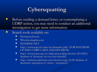 CybersquattingCybersquatting
 Before sending a demand letter, or contemplating aBefore sending a demand letter, or contemplating a
UDRP action, you may need to conduct an additionalUDRP action, you may need to conduct an additional
investigation to get more informationinvestigation to get more information
 Search tools available on:Search tools available on:
 Domaintools.comDomaintools.com
 Whoishostingthis.comWhoishostingthis.com
 INTERNIC.NETINTERNIC.NET
 http://www.wipo.int/amc/en/domains/gtld/ (FOR DATABASEhttp://www.wipo.int/amc/en/domains/gtld/ (FOR DATABASE
OF WIPO UDRP CASES AND DECISION)OF WIPO UDRP CASES AND DECISION)
 http://www.icann.org/en/udrp/proceedings-list.htm (ICANNhttp://www.icann.org/en/udrp/proceedings-list.htm (ICANN’’ss
database of decisions, not too user-friendly)database of decisions, not too user-friendly)
 http://domains.adrforum.com/decision.aspx (NAF database ofhttp://domains.adrforum.com/decision.aspx (NAF database of
decisions) (reputation of owner – domainer?)decisions) (reputation of owner – domainer?)
 